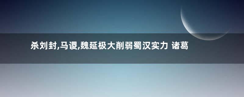 杀刘封,马谡,魏延极大削弱蜀汉实力 诸葛亮为何还要下手